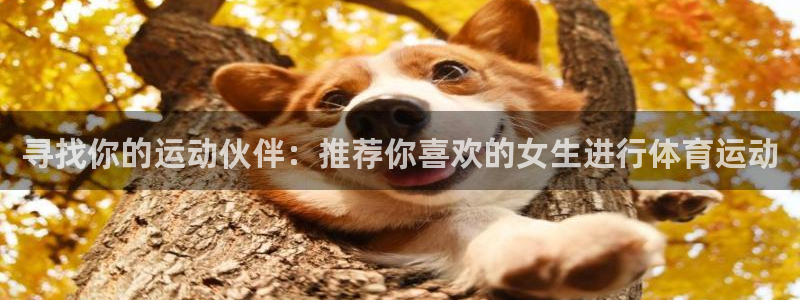 谈球吧体育官网：寻找你的运动伙伴：推荐你喜欢的女生进行体育运动